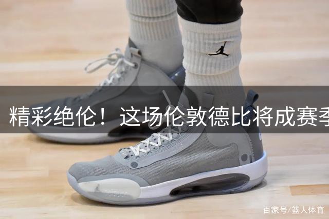 精彩绝伦！这场伦敦德比将成赛季记忆点