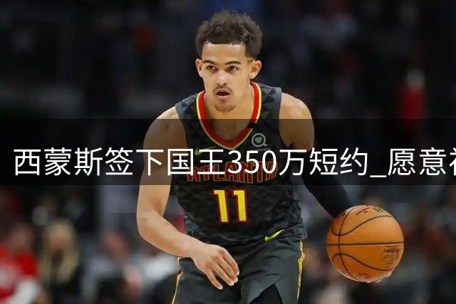 西蒙斯签下国王350万短约 愿意视表现长期留队